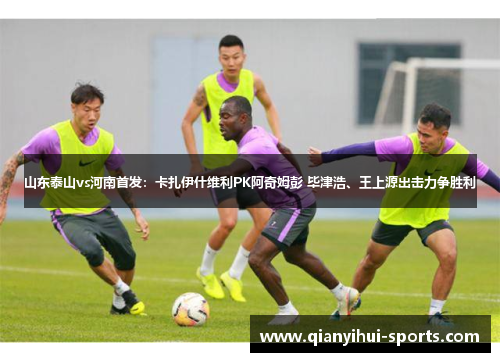 山东泰山vs河南首发:卡扎伊什维利PK阿奇姆彭 毕津浩、王上源出击力争胜利 山东泰山vs河南首发:卡扎伊什维利PK阿奇姆彭 毕津浩、王上源出击力争胜利